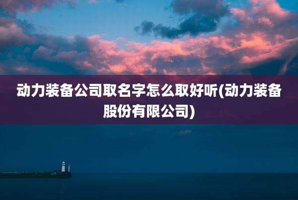 动力装备公司取名字怎么取好听(动力装备股份有限公司)