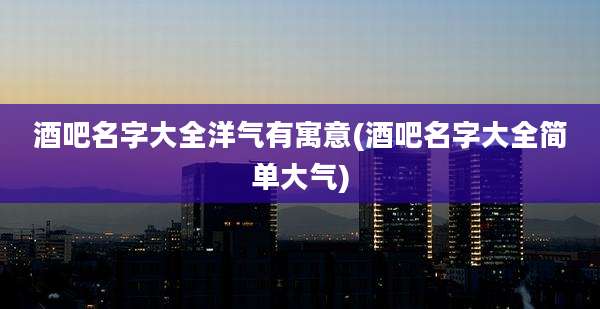 酒吧名字大全洋气有寓意(酒吧名字大全简单大气)