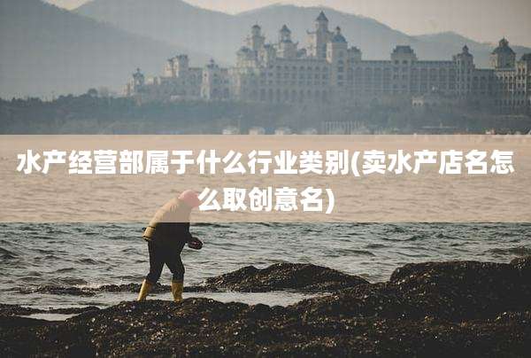 水产经营部属于什么行业类别(卖水产店名怎么取创意名)