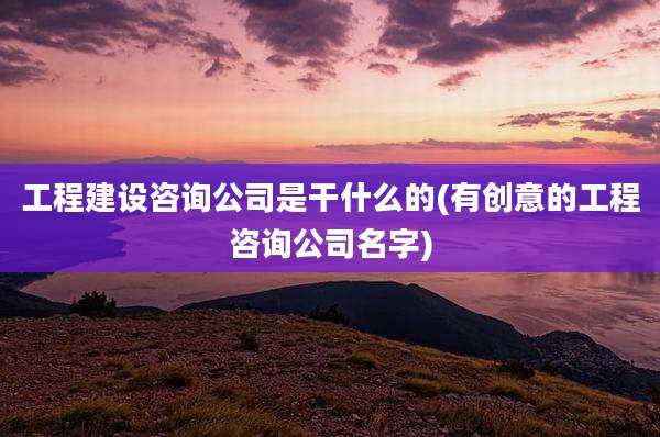 工程建设咨询公司是干什么的(有创意的工程咨询公司名字)