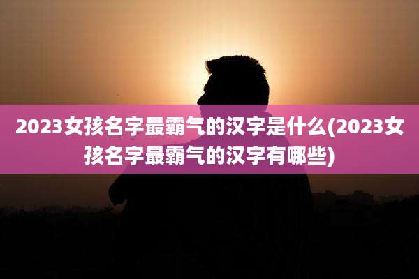 2023女孩名字最霸气的汉字是什么(2023女孩名字最霸气的汉字有哪些)