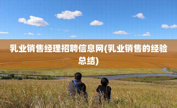 乳业销售经理招聘信息网(乳业销售的经验总结)