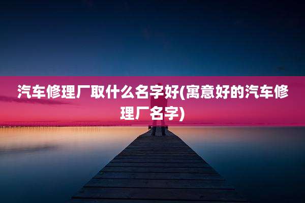 汽车修理厂取什么名字好(寓意好的汽车修理厂名字)