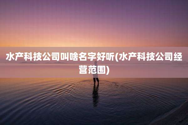 水产科技公司叫啥名字好听(水产科技公司经营范围)