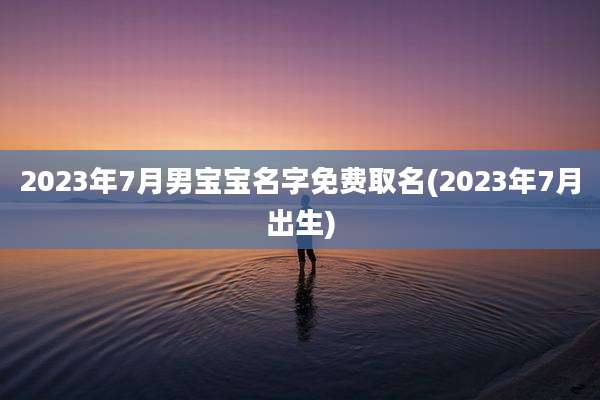 2023年7月男宝宝名字免费取名(2023年7月出生)