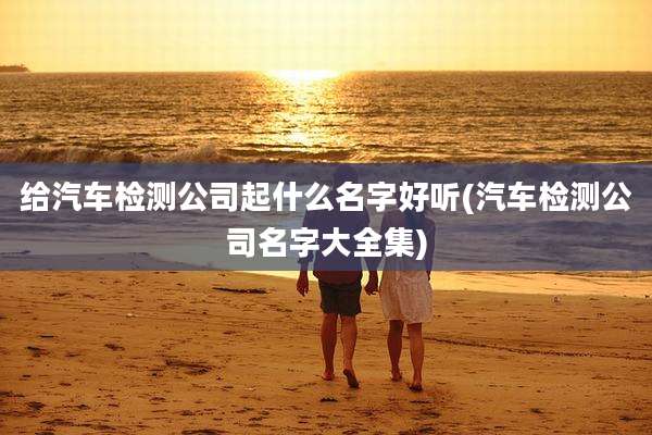 给汽车检测公司起什么名字好听(汽车检测公司名字大全集)