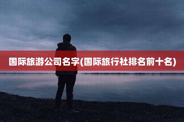 国际旅游公司名字(国际旅行社排名前十名)