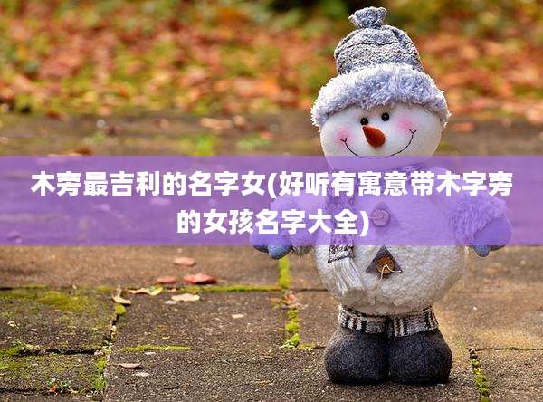 木旁最吉利的名字女(好听有寓意带木字旁的女孩名字大全)