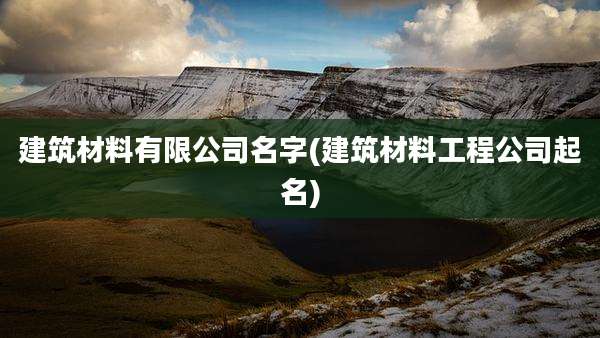 建筑材料有限公司名字(建筑材料工程公司起名)