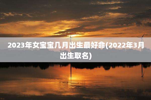 2023年女宝宝几月出生最好命(2022年3月出生取名)