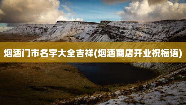 烟酒门市名字大全吉祥(烟酒商店开业祝福语)