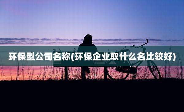环保型公司名称(环保企业取什么名比较好)