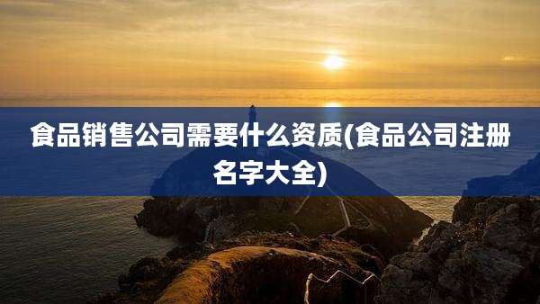 食品销售公司需要什么资质(食品公司注册名字大全)