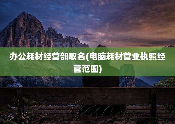 办公耗材经营部取名(电脑耗材营业执照经营范围)