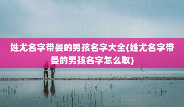 姓尤名字带晏的男孩名字大全(姓尤名字带晏的男孩名字怎么取)