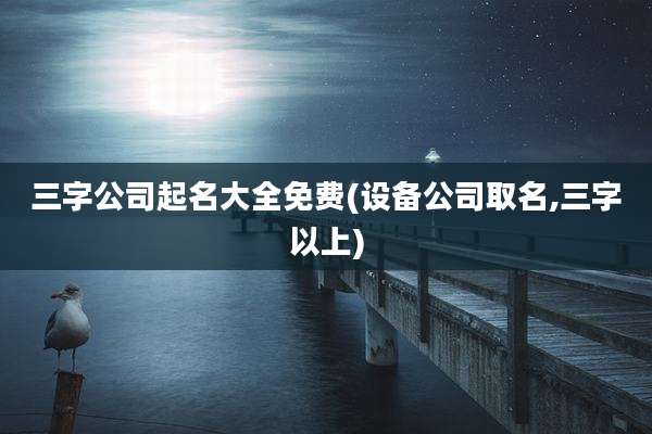 三字公司起名大全免费(设备公司取名,三字以上)