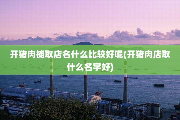 开猪肉摊取店名什么比较好呢(开猪肉店取什么名字好)