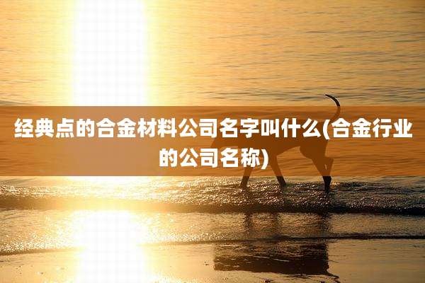 经典点的合金材料公司名字叫什么(合金行业的公司名称)