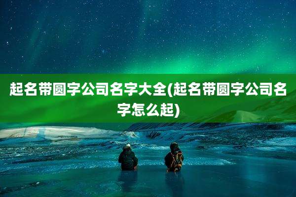 起名带圆字公司名字大全(起名带圆字公司名字怎么起)