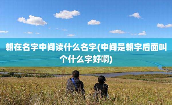 朝在名字中间读什么名字(中间是朝字后面叫个什么字好啊)