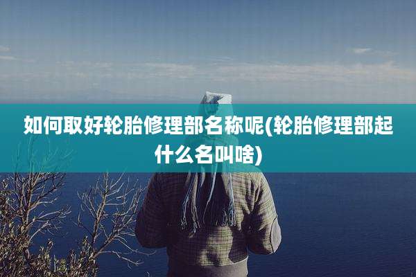 如何取好轮胎修理部名称呢(轮胎修理部起什么名叫啥)