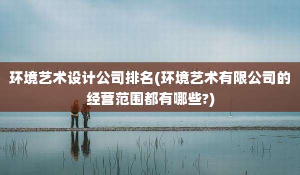 环境艺术设计公司排名(环境艺术有限公司的经营范围都有哪些?)