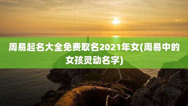 周易起名大全免费取名2021年女(周易中的女孩灵动名字)
