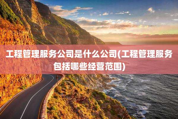 工程管理服务公司是什么公司(工程管理服务包括哪些经营范围)