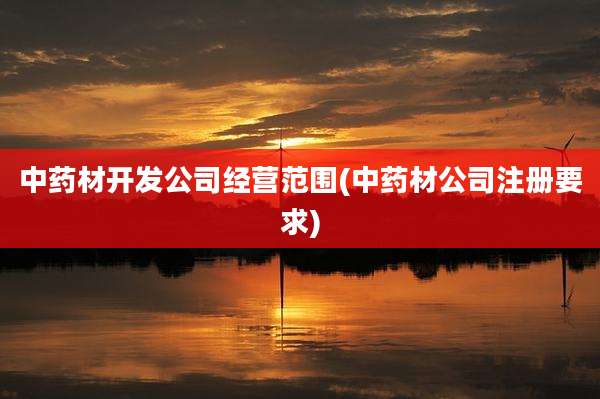 中药材开发公司经营范围(中药材公司注册要求)