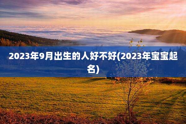2023年9月出生的人好不好(2023年宝宝起名)