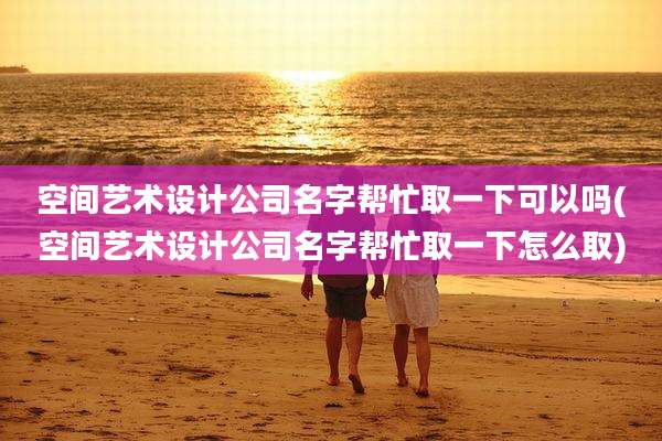 空间艺术设计公司名字帮忙取一下可以吗(空间艺术设计公司名字帮忙取一下怎么取)