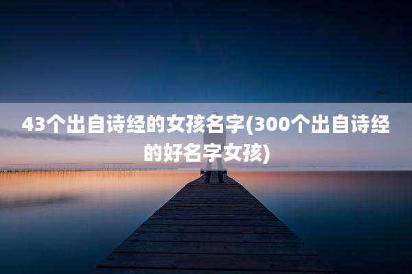 43个出自诗经的女孩名字(300个出自诗经的好名字女孩)
