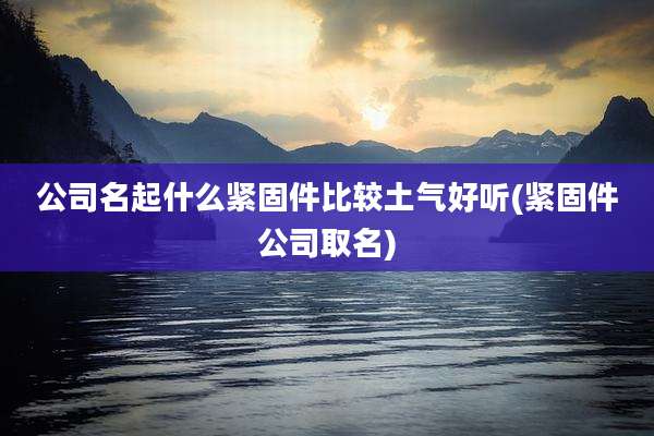 公司名起什么紧固件比较土气好听(紧固件公司取名)