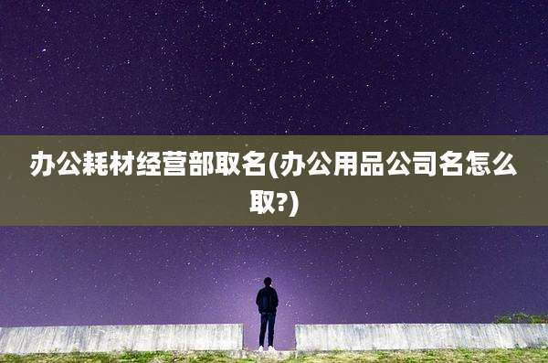 办公耗材经营部取名(办公用品公司名怎么取?)