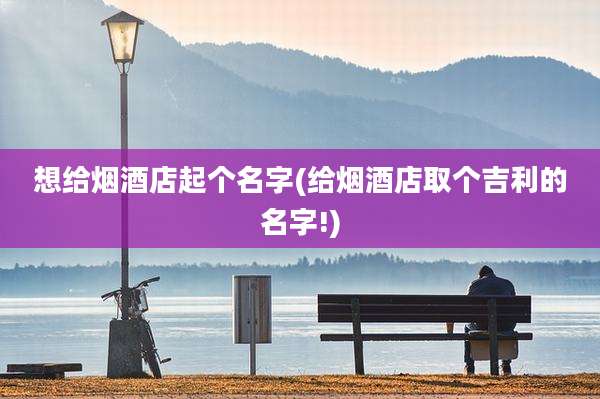 想给烟酒店起个名字(给烟酒店取个吉利的名字!)