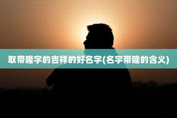 取带隆字的吉祥的好名字(名字带隆的含义)