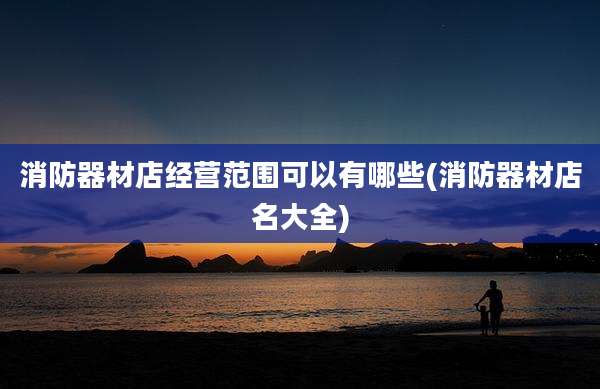 消防器材店经营范围可以有哪些(消防器材店名大全)