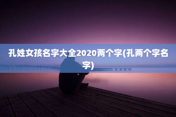 孔姓女孩名字大全2020两个字(孔两个字名字)