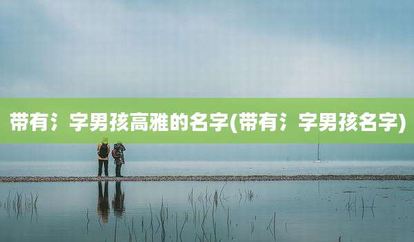带有氵字男孩高雅的名字(带有氵字男孩名字)