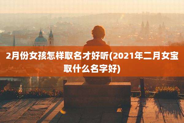 2月份女孩怎样取名才好听(2021年二月女宝取什么名字好)