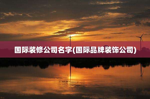 国际装修公司名字(国际品牌装饰公司)
