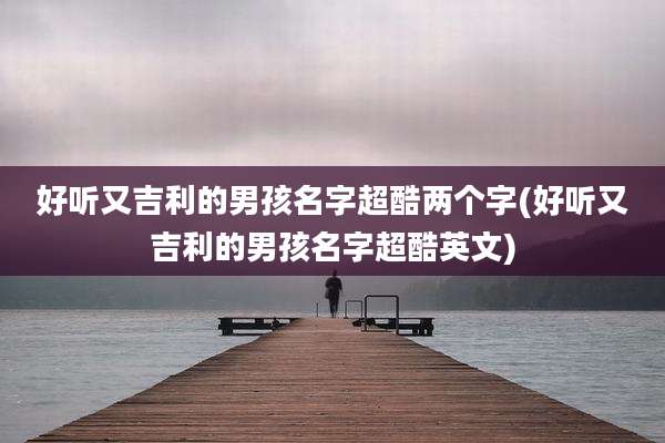 好听又吉利的男孩名字超酷两个字(好听又吉利的男孩名字超酷英文)