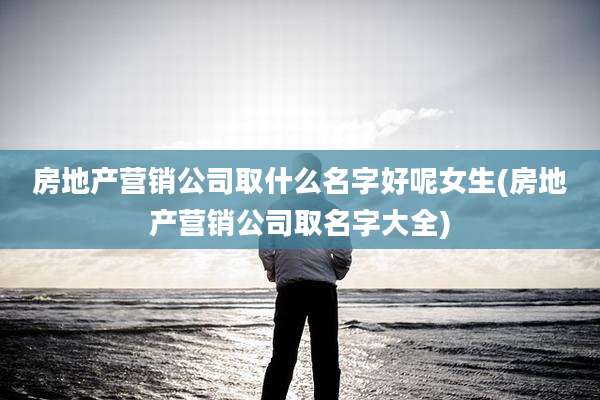 房地产营销公司取什么名字好呢女生(房地产营销公司取名字大全)