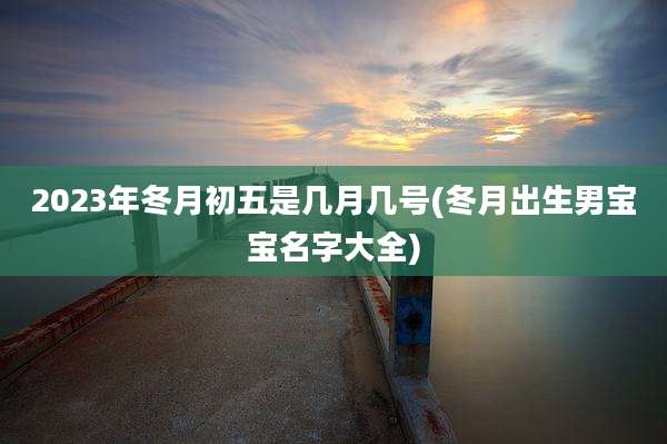 2023年冬月初五是几月几号(冬月出生男宝宝名字大全)