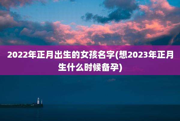 2022年正月出生的女孩名字(想2023年正月生什么时候备孕)