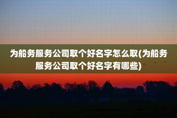 为船务服务公司取个好名字怎么取(为船务服务公司取个好名字有哪些)