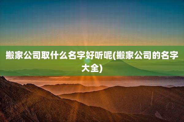 搬家公司取什么名字好听呢(搬家公司的名字大全)