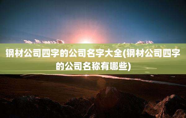 钢材公司四字的公司名字大全(钢材公司四字的公司名称有哪些)