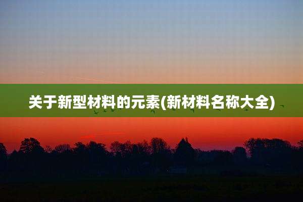 关于新型材料的元素(新材料名称大全)