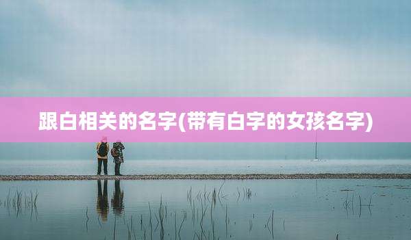 跟白相关的名字(带有白字的女孩名字)